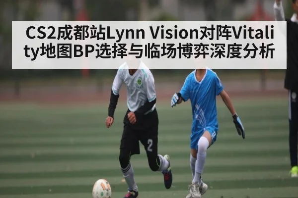 CS2成都站Lynn Vision对阵Vitality地图BP选择与临场博弈深度分析