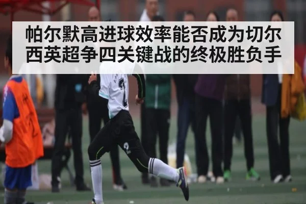 帕尔默高进球效率能否成为切尔西英超争四关键战的终极胜负手